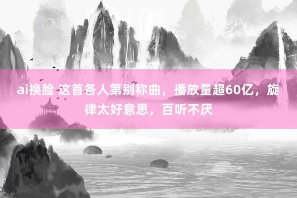 ai换脸 这首各人第别称曲，播放量超60亿，旋律太好意思，百听不厌