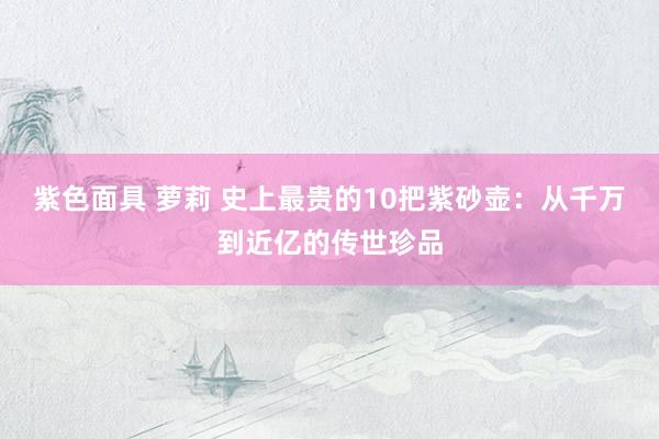 紫色面具 萝莉 史上最贵的10把紫砂壶：从千万到近亿的传世珍品