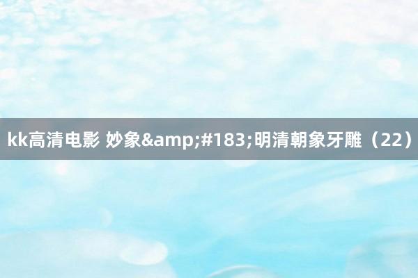 kk高清电影 妙象&#183;明清朝象牙雕（22）