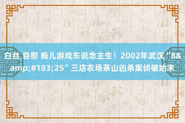 白丝 自慰 痴儿游戏东说念主生！2002年武汉“8&#183;25”三店农场茶山凶杀案侦破始末