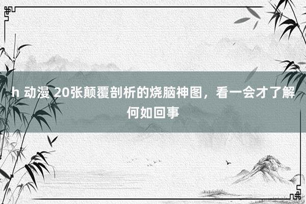 h 动漫 20张颠覆剖析的烧脑神图，看一会才了解何如回事